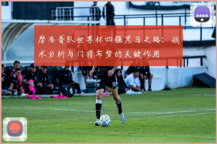 摩洛哥队世界杯四强黑马之路:战术分析与门将布努的关键作用