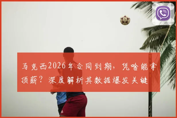 马克西2026年合同到期,凭啥能拿顶薪?深度解析其数据爆发关键
