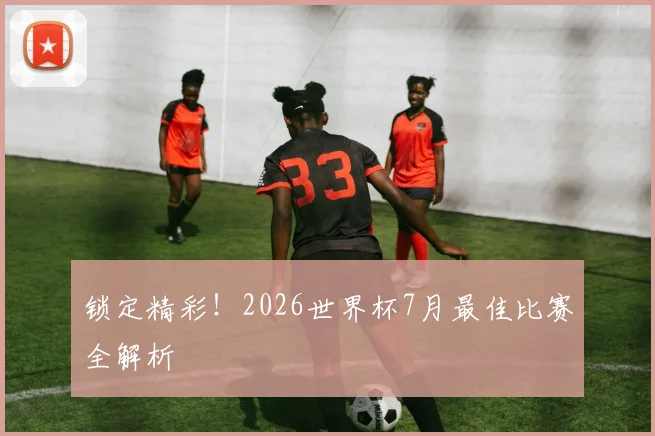 锁定精彩！2026世界杯7月最佳比赛全解析