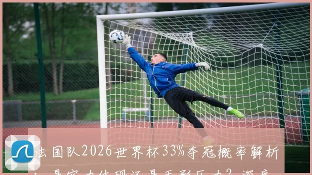 法国队2026世界杯33%夺冠概率解析:是实力体现还是无形压力?深度分析阵容与前景