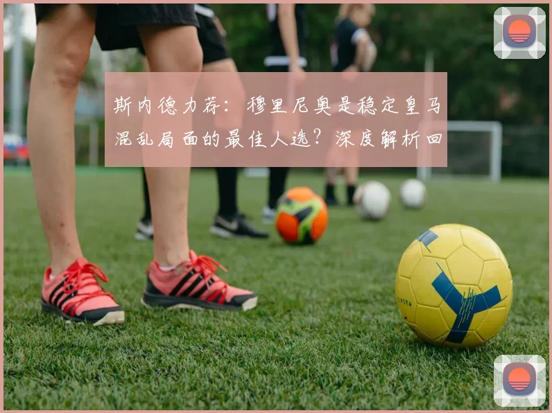 斯内德力荐：穆里尼奥是稳定皇马混乱局面的最佳人选？深度解析回归可能性