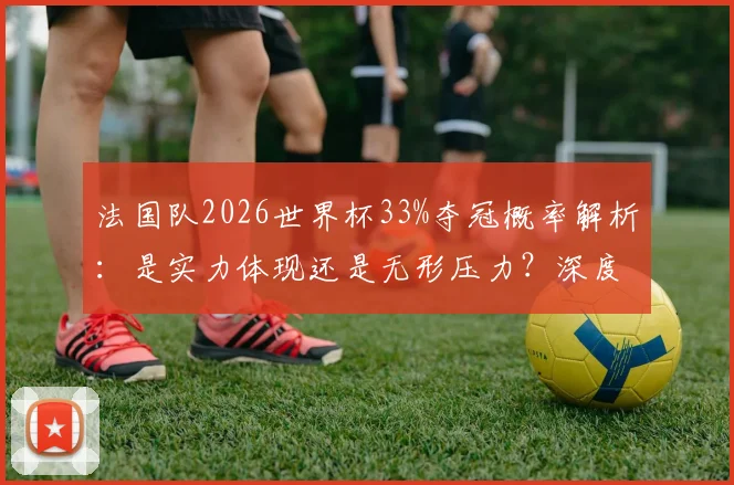 法国队2026世界杯33%夺冠概率解析：是实力体现还是无形压力？深度分析阵容与前景