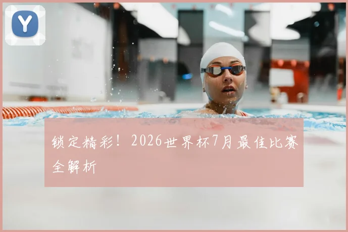 锁定精彩！2026世界杯7月最佳比赛全解析