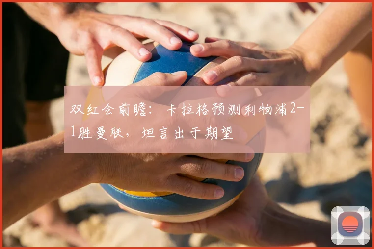 双红会前瞻：卡拉格预测利物浦2-1胜曼联，坦言出于期望