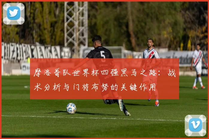 摩洛哥队世界杯四强黑马之路：战术分析与门将布努的关键作用